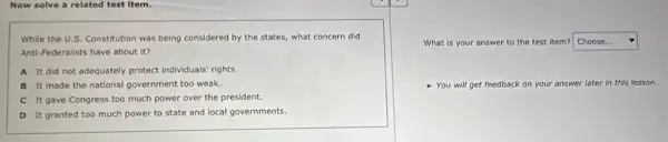 Now solve a related test Item.
While the U.S. Constitution was being considered by the states, what concern did
Anti-Federalists have about it?
A It did not adequately protect individuals' rights.
B It made the national government too weak.
C It gave Congress too much power over the president.
D It granted too much power to state and local governments.
What is your answer to the test item? square 
You will get feedback on your answer later in this lesson.