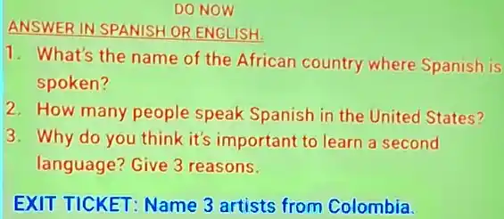 DO NOW
ANSWER IN SPANISH OR ENGLISH
1. What's the name of the African country where Spanish is
spoken?
2. How many people speak Spanish in the United States?
3. Why do you think it's important to learn a second
language? Give 3 reasons.
EXIT TICKET: Name 3 artists from Colombia.