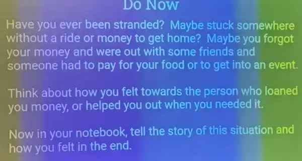 Do Now
Have you ever been stranded?Maybe stuck somewhere
without a ride or money to get home? Maybe you forgot
your money and were out with some friends and
someone had to pay for your food or to get into an event.
Think about how you felt towards the person who loaned
you money, or helped you out when you needed it.
Now in your notebook, tell the story of this situation and
how you felt in the end.