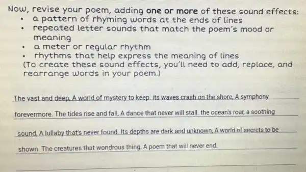 Now,revise your poem , adding one or more of these sound effects:
a pattern of rhyming words at the ends of lines
repeated letter sounds that match the poem's mood or
meaning
a meter or regular rhythm
rhythms that help express the meaning of lines
(To create these sound effects,you'll need to add , replace, and
rearrange words in your poem.)
The vast and deep A world of mystery to keep, its waves crash on the shore.A symphony
forevermore. The tides rise and fall A dance that never will stall. the ocean's roar, a soothing
sound, A lullaby that's never found. Its depths are dark and unknown A world of secrets to be
square 
that wondrous thing, A poem that will never end