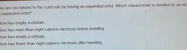 ns are exceptions to the octet rule by having an expanded octet Which characteristic is needed for an ato
expanded octet?
tom has empty d-orbitals.
tom has more than eight valence electrons before bonding.
tom has empty p-orbitals.
tom has fewer than eight valence electrons after bonding