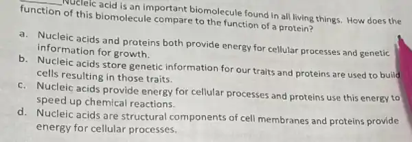 __
Nucleic acid is an important biomolecule found in all living things. How does the function
of this biomolecule compare to the function of a protein?
a. Nucleic acids and proteins both provide energy for cellular processes and genetic
information for growth.
b. Nucleic acids store genetic information for our traits and proteins are used to build
cells resulting in those traits.
c. Nucleic acids provide energy for cellular processes and proteins use this energy to
speed up chemical reactions.
d. Nucleic acids are structural components of cell membranes and proteins provide
energy for cellular processes.