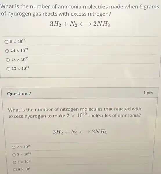 What is the number of ammonia molecules made when 6 grams
of hydrogen gas reacts with excess nitrogen?
3H_(2)+N_(2)longleftrightarrow 2NH_(3)
6times 10^23
24times 10^23
18times 10^23
12times 10^23
Question 7
What is the number of nitrogen molecules that reacted with
excess hydrogen to make 2times 10^10 molecules of ammonia?
3H_(2)+N_(2)longleftrightarrow 2NH_(3)
2times 10^10
3times 10^10
1times 10^10
5times 10^9
1 pts