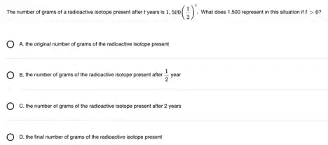 The number of grams of a radioactive isotope present after t years is 1,500((1)/(2))^t What does 1,500 represent in this situation if tgt 0
A. the original number of grams of the radioactive isotope present
B. the number of grams of the radioactive isotope present after (1)/(2) year
C. the number of grams of the radioactive isotope present after 2 years
D. the final number of grams of the radioactive isotope present