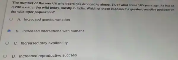 The number of the world's wild tigers has dropped to almost 3%  of what it was 100 years ago. As few as
3,200 exist in the wild today, mostly in India. Which of these imposes the greatest selective pressure on
the wild tiger population?
A. Increased genetic variation
C B. Increased interactions with humans
C. Increased prey availability
D. Increased reproductive success