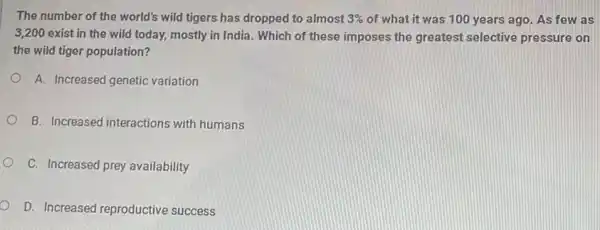 The number of the world's wild tigers has dropped to almost 3%  of what it was 100 years ago. As few as
3,200 exist in the wild today, mostly in India. Which of these imposes the greatest selective pressure on
the wild tiger population?
A. Increased genetic variation
B. Increased interactions with humans
C. Increased prey availability
D. Increased reproductive success