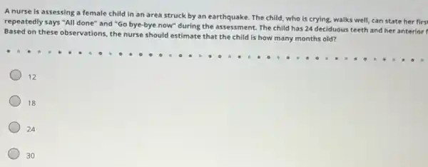 A nurse is assessing a female child in an area struck by an earthquake. The child who is crying, walks well, can state her firs
repeatedly says "All done'"and "Go bye-bye now"during the assessment. The child has 24 deciduous teeth and her anterior
Based on these observations the nurse should estimate that the child is how many months old?
12
18
24
30