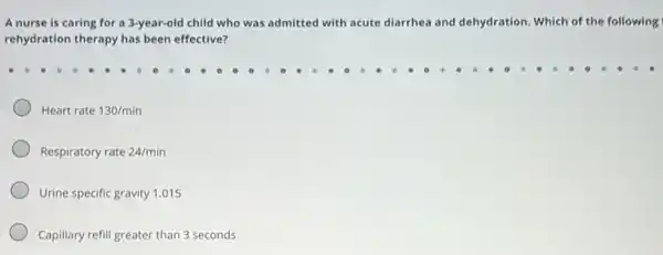 A nurse is caring for a 3-year-old child who was admitted with acute diarrhea and dehydration Which of the following
rehydration therapy has been effective?
Heart rate 130/min
Respiratory rate 24/min
Urine specific gravity 1.015
Capillary refill greater than 3 seconds