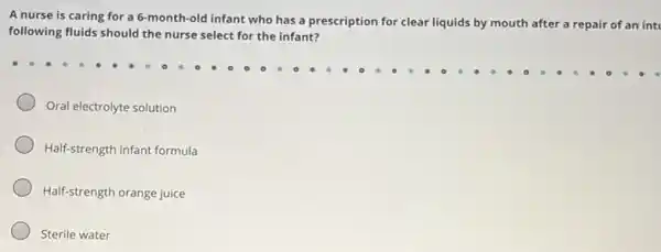 A nurse is caring for a 6-month-old infant who has a prescription for clear liquids by mouth after a repair of an int
following fluids should the nurse select for the infant?
Oral electrolyte solution
Half-strength infant formula
Half-strength orange juice
Sterile water