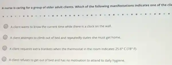 A nurse is caring for a group of older adult clients. Which of the following manifestations indicates one of the clie
A client wants to know the current time while there is a clock on the wall.
A client attempts to climb out of bed and repeatedly y states she must get home.
A client requests extra blankets when the thermostat in the room indicates 25.6^circ C(78^circ F)
A client refuses to get out of bed and has no motivation to attend to daily hygiene.