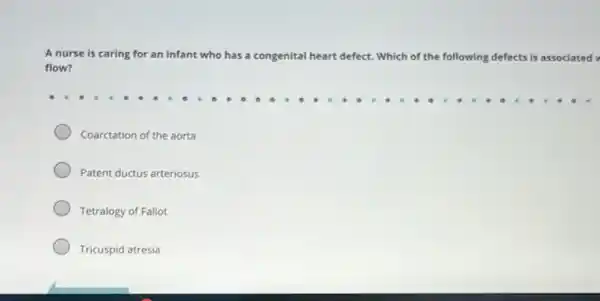 A nurse is caring for an infant who has a congenital heart defect. Which of the following defects ts is associated
flow?
Coarctation of the aorta
Patent ductus arteriosus
Tetralogy of Fallot
Tricuspid atresia