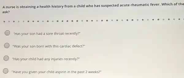 A nurse is obtaining a health history from a child who has suspected acute rheumatic fever. Which of the
ask?
"Has your son had a sore throat recently?"
"Was your son born with this cardiac defect?"
"Has your child had any injuries recently?"
"Have you given your child aspirin in the past 2 weeks?"