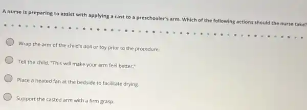 A nurse is preparing to assist with applying a cast to a preschooler's arm. Which of the following actions should the nurse take?
Wrap the arm of the child's doll or toy prior to the procedure.
Tell the child, "This will make your arm feel better."
Place a heated fan at the bedside to facilitate drying.
Support the casted arm with a firm grasp.