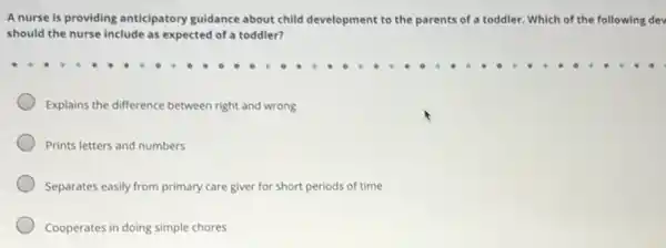 A nurse is providing anticipatory guidance about child development to the parents s of a toddler. Which of the following dev
should the nurse include as expected of a toddler?
Explains the difference between right and wrong
Prints letters and numbers
Separates easily from primary care giver for short periods of time
Cooperates in doing simple chores