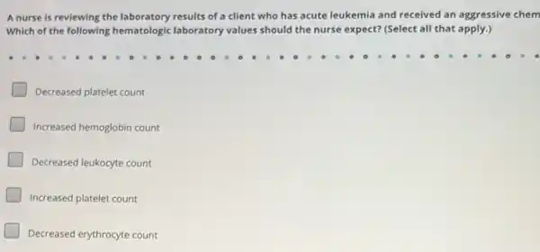 A nurse is reviewing the laboratory results of a client who has acute leukemia and received an aggressive chem
Which of the following hematologic laboratory values should the nurse expect?(Select all that apply.)
Decreased platelet count
Increased hemoglobin count
Decreased leukocyte count
Increased platelet count
Decreased erythrocyte count