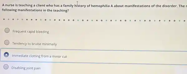 A nurse is teaching a client who has a family history of hemophilia A about manifestations of the disorder. The r
following manifestations in the teaching?
Frequent rapid bleeding
Tendency to bruise minimally
Immediate clotting from a minor cut
Disabling joint pain