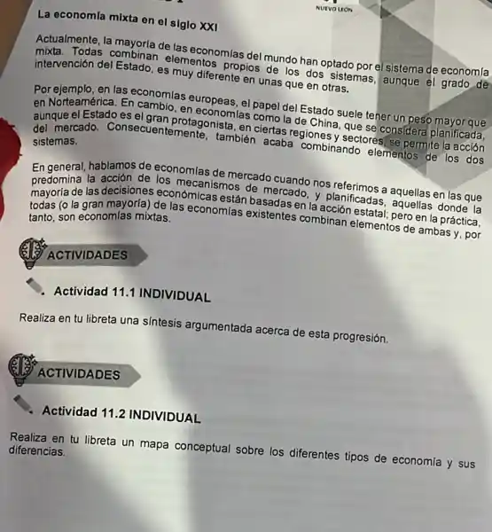 NUTVO UON
La economía mixta en el siglo XXI
Actualmente, la mayorla de las economias del mundo han optado porel sistema de economla
mixta. Todas combinan elementos propios de los dos sistemas, aunque el grado de
intervención del Estado, es muy diferente en unas que en otras.
Por ejemplo, en las economias europeas, el papel del Estado suele tener un peso mayor que
en Norteamérica. En cambio , en economlas como la de China, que se considera planificada,
aunque el Estadoes el gran protagonista, en ciertas regiones y sectores, se permite la acción
del mercado. Consecuent emente, también acaba combinando elementos de los dos
sistemas.
En general, hablamos de economlas de mercado cuando nos referimos a aquellas en las que
predomina la acción de los mecanismos de mercado y planificadas, aquellas donde la
mayoria de las decisiones económicas están basadas en la acción estata!pero en la práctica,
todas (o la gran mayoria) de las economfas existentes combinan elementos de ambas y, por
tanto, son economlas mixtas.
ACTIVIDADES
Actividad 111 INDIVIDUAL
Realiza en tu libreta una sintesis argumentada acerca de esta progresión.
ACTIVIDADES
Actividad 112 INDIVIDUAL
Realiza en tu libreta un mapa conceptual sobre los diferentes tipos de economia y sus
diferencias.