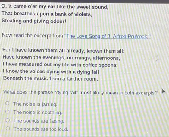 O, it came o'er my ear like the sweet sound,
That breathes upon a bank of violets,
Stealing and giving odour!
Now read the excerpt from "The Love Song of J. Alfred Prufrock."
For I have known them all already, known them all:
Have known the evenings mornings, afternoons,
I have measured out my life with coffee spoons;
I know the voices dying with a dying fall
Beneath the music from a farther room.
What does the phrase "dying fall" most likely mean in both excerpts?
The noise is jarring
The noise is soothing.
The sounds are fading.
The sounds are too loud.
