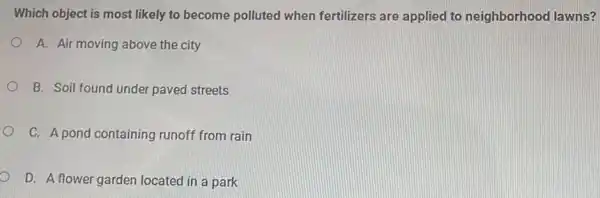 Which object is most likely to become polluted when fertilizers are applied to neighborhood lawns?
A. Air moving above the city
B. Soil found under paved streets
C. A pond containing runoff from rain
D. A flower garden located in a park