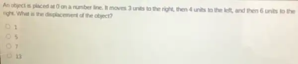 An object is placed at 0 on a number line. It moves 3 units to the right, then 4 units to the left, and then 6 units to the
right. What is the displacement of the object?
1
5
7
13