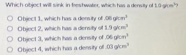 Which object will sink in freshwater which has a densily of 1.0g/cm^3
Object 1, which has a density of .08g/cm^3
Object 2, which has a density of 1.9g/cm^3
Object 3, which has a density of .06g/cm^3
Object 4, which has a density of
.03g/cm^3