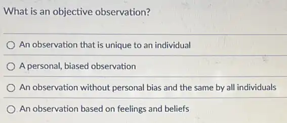 What is an objective observation?
An observation that is unique to an individual
A personal, biased observation
An observation without personal bias and the same by all individuals
An observation based on feelings and beliefs