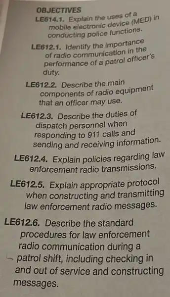 OBJECTIVES
LE614.1. Explain the uses of a
mobile electronic USESCE (MED) in
conducting police functions.
LE6121. Identify the importance
of radio communication in the
performance of a catrol officer's
duty.
LE612.2. Describe the main
components of radio equipment
that an officer may use.
LE612.3. Describe the duties of
dispatch personnel when
responding to 911 calls and
sending and receiving information.
LE612.4. Explain policies regarding law
enforcement radio transmissions.
LE612.5. Explain appropriate protocol
when constructing and transmitting
law enforcement radio messages.
LE612.6. Describe the standard
procedures for law enforcement
radio communication during a
patrol shift, including checking in
and out of service and constructing
messages.