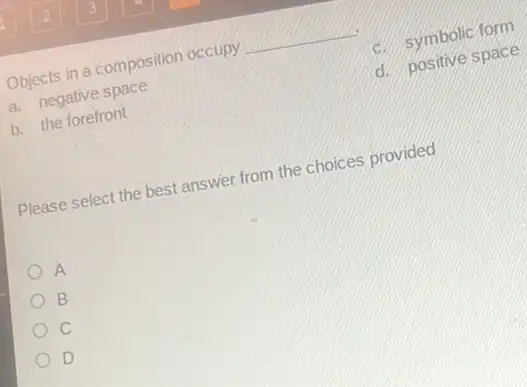 Objects in a composition occupy __
a. negative space
c. symbolic form
b. the forefront
d. positive space
Please select the best answer from the choices provided
A
B
c
D