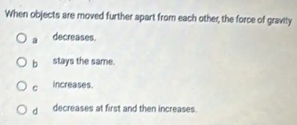 When objects are moved further apart from each other, the force of gravity
a decreases.
b stays the same.
C increases.
d decreases at first and then increases.