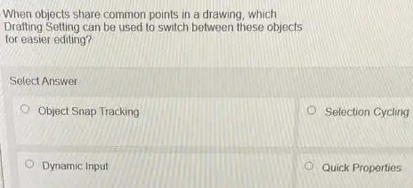 When objects share common points in a drawing which
Drafting Setting can be used to switch between these objects
for easier editing?
Select Answer
Object Snap Tracking
Selection Cycling
Dynamic Input
Quick Properties