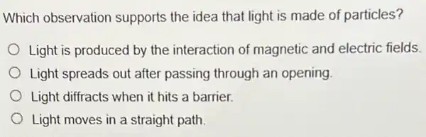 Which observation supports the idea that light is made of particles?
Light is produced by the interaction of magnetic and electric fields
Light spreads out after passing through an opening
Light diffracts when it hits a barrier.
Light moves in a straight path.