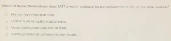 Which of these observations does NOT provide evidence for the heliocentric model of our solar system?
Planets move in elliptical orbits.
Comets move in regular elliptical orbits
Venus shows phases,just like the Moon
Earth's gravitational pull keeps its moon in orbit.