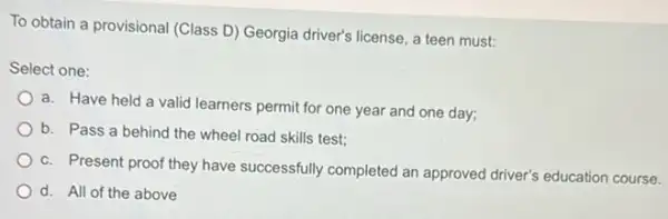 To obtain a provisional (Class D) Georgia driver's license, a teen must:
Select one:
a. Have held a valid learners permit for one year and one day;
b. Pass a behind the wheel road skills test;
c. Present proof they have successfully completed an approved driver's education course.
d. All of the above