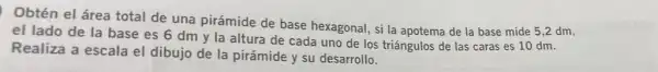 Obtén el área total de una pirámide de base hexagonal, si la apotema de la base mide 5,2 dm,
el lado de la base es 6 dm y la altura de cada uno de los triángulos de las caras es 10 dm.
Realiza a escala el dibujo de la pirámide y su desarrollo.