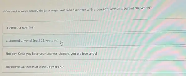 Who must always occupy the passenger seat when a driver with a Learner License is behind the wheel?
a parent or guardian
a licensed driver at least 21 years old
Nobody. Once you have your Learner License, you are free to go!
any individual that is at least 21 years old