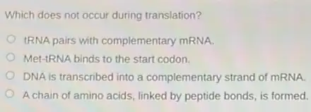 Which does not occur during translation?
IRNA pairs with complementary mRNA.
Met-tRNA binds to the start codon.
DNA is transcribed into a complementary strand of mRNA.
A chain of amino acids, linked by peptide bonds, is formed.