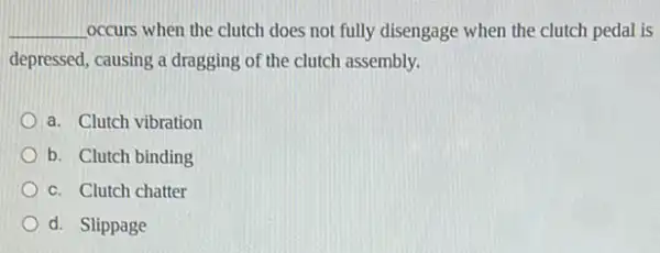 __ occurs when the clutch does not fully disengage when the clutch pedal is
depressed, causing a dragging of the clutch assembly.
a. Clutch vibration
b. Clutch binding
c. Clutch chatter
d. Slippage