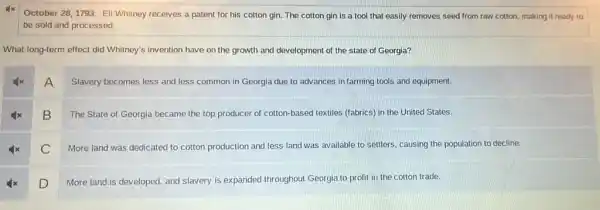 October 28,1793: Ell Whitney receives a patent for his cotton gin.The cotton gin is a tool that easily removes seed from raw cotton, making it ready to
be sold and processed.
What long-term effect did Whitney's invention have on the growth and development of the state of Georgia?
A
Slavery becomes less and less common in Georgia due to advances in farming tools and equipment.
B
The State of Georgia became the top producer of cotton-based textiles (fabrics) in the United States.
C More land was dedicated to cotton production and less land was available to settlers, causing the population to decline.
D
More land is developed and slavery is expanded throughout Georgia to profit in the cotton trade.