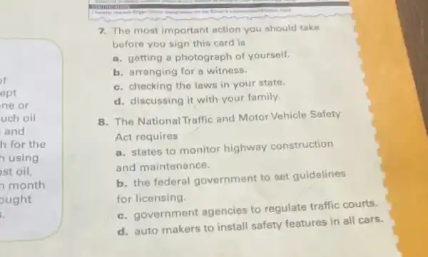 of
ept
ne or
uch oil
and
h for the
h using
st oil,
month
ought
dusignation
7. The most important action you should take
before you sign this card is
a. getting a photograph of yourself.
b. arranging for a witness.
c. checking the laws in your state.
d. discussing it with your family.
8. The National Traffic and Motor Vehicle Safety
Act requires
a. states to monitor highway construction
and maintenance.
b. the federal government to set guidelines
for licensing.
c. government agencies to regulate traffic courts.
d. auto makers to install safety features in all cars.