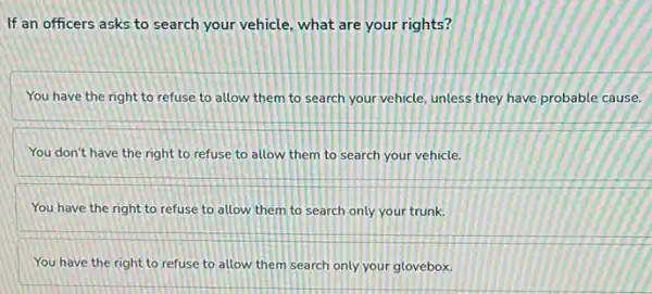 If an officers asks to search your vehicle what are your rights?
You have the right to refuse to allow them to search your vehicle, unless they have probable cause.
You don't have the right to refuse to allow them to search your vehicle.
You have the right to refuse to allow them to search only your trunk.
You have the right to refuse to allow them search only your glovebox.