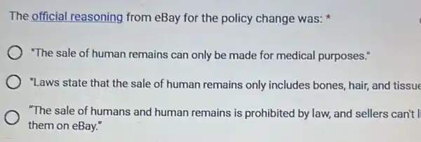 The official reasoning from eBay for the policy change was:
"The sale of human remains can only be made for medical purposes."
"Laws state that the sale of human remains only includes bones, hair, and tissue
"The sale of humans and human remains is prohibited by law, and sellers can't l
them on eBay."