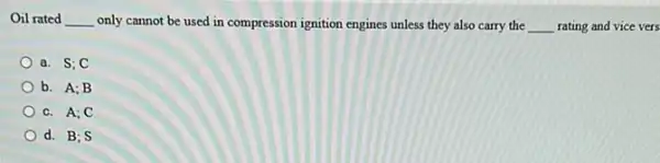 Oil rated __ only cannot be used in compression ignition engines unless they also carry the __ rating and vice vers
a. S;C
b. A;B
c. A;C
d. B; S