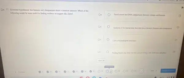 Oit 17. Scientists hypothesize that humans and chimpanzees share a common ancestor Which of the
following would be most useful in finding evidence to support this claim?
Fossil recond and DNA comparisons berween chimps and humans	E
Analysis of the interactions that take place between humans and chimpuestes
Lack of homologous structures
E
Finding fossils chat show the two species living at the same time and place
E