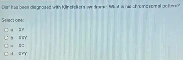 Olaf has been diagnosed with Klinefelter's syndrome. What is his chromosomal pattern?
Select one:
a. XY
b. XXY
c. XO
d. XYY