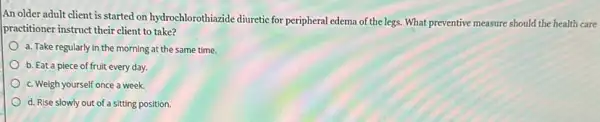 An older adult client is started on hydrochlorothiazide diuretic for peripheral edema of the legs. What preventive measure should the health care
practitioner instruct their client to take?
a. Take regularly in the morning at the same time.
b. Eat a piece of fruit every day.
c. Weigh yourself once a week.
d. Rise slowly out of a sitting position.