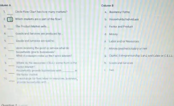 olumn A
1.
__ Circle Flow Chart has how many markets?
2 cm Which markets are a part of the flow?
3. __ The Product Market sells __
4
__ Goods and Services are produced by __
5 __ Goods and services are sold to
6
__ Upon receiving the good or service what do
households give to businesses?
2.
__
What 4 concepts make up the Factor Market?
B.
__
Factor Market?
Where do the resources CELL-come from in the
9
__ Households provide businesses with __ in
the facter market
10 __ In exchange for their labor or resources, business
provide households with __
Column B
a. Business/Firms
b. Households/Individuals
C. Factor and Product
d. Money
e. Labor and/or Resources
f. Money/paycheck/selary or rent
9. Capital, Entrepreneurship. Land and Labor or C.ELL
h. Goods and Services
Two