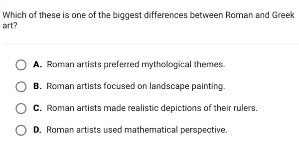 Which of these is one of the biggest differences between Roman and Greek
art?
A. Roman artists preferred mythological themes.
B. Roman artists focused on landscape painting.
C. Roman artists made realistic depictions of their rulers.
D. Roman artists used mathematical perspective.