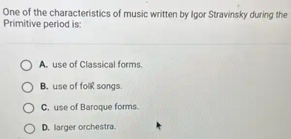 One of the characteristics of music written by Igor Stravinsky during the
Primitive period is:
A. use of Classical forms.
B. use of folk songs.
C. use of Baroque forms.
D. larger orchestra.