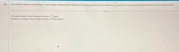 One custodian cleans a suite of offices in 3 hours. When a second worker is asked to join the regular custodian, the job takes only 1(1)/(2) hours. How long does It take the second worker to do the same job alone?
The second worker can do the same job alone in hours. square 
(Simplify your answer. Type an integer, fraction, or mixed number.)