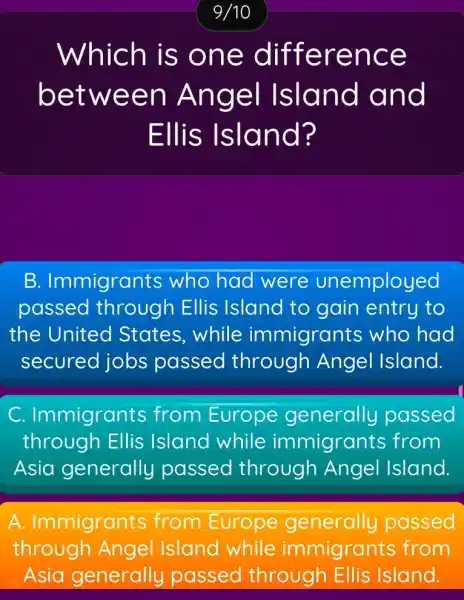 Which is one difference
between Angel Island and
Ellis Island?
B Immigrants who had were unemployed
passed through Ellis Island to gain entry to
the United States, while immigrants who had
secured jobs passed through Angel Island.
C Immigrants from Europe generally passed
through Ellis Island while immigrants from
Asia generally passed through Angel Island.
A . Immigrants from Europe generally passed
through Angel Island while immigrants from